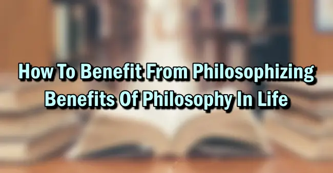 How To Benefit From Philosophizing – Benefits Of Philosophy In Life